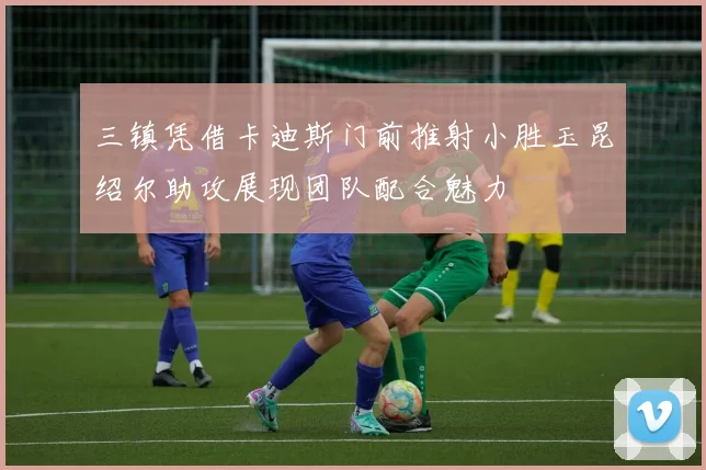 三镇凭借卡迪斯门前推射小胜玉昆绍尔助攻展现团队配合魅力