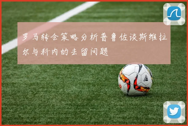 罗马转会策略分析普鲁佐谈斯维拉尔与科内的去留问题