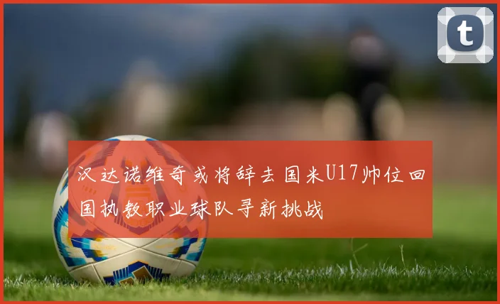 汉达诺维奇或将辞去国米U17帅位回国执教职业球队寻新挑战