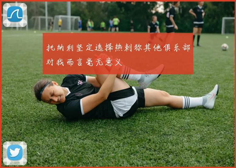 托纳利坚定选择热刺称其他俱乐部对我而言毫无意义