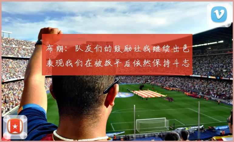 布朗：队友们的鼓励让我继续出色表现我们在被扳平后依然保持斗志