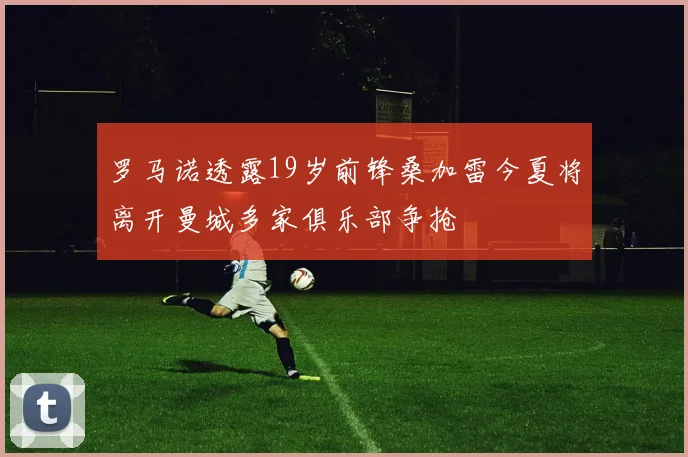 罗马诺透露19岁前锋桑加雷今夏将离开曼城多家俱乐部争抢