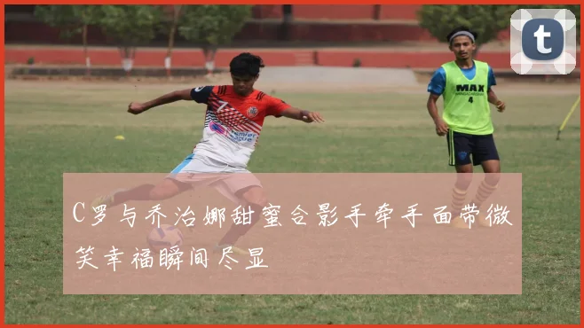 C罗与乔治娜甜蜜合影手牵手面带微笑幸福瞬间尽显