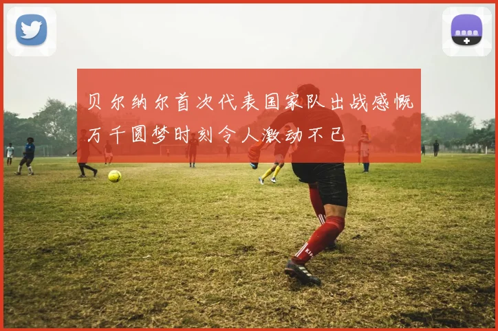 贝尔纳尔首次代表国家队出战感慨万千圆梦时刻令人激动不已