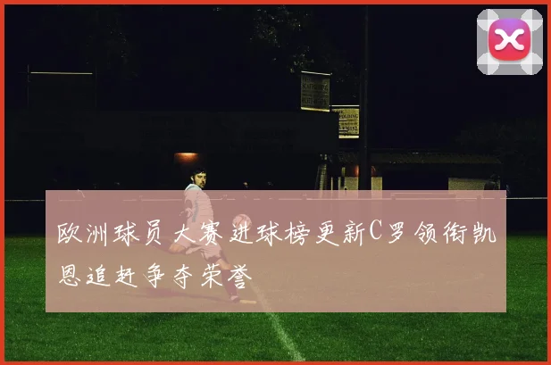 欧洲球员大赛进球榜更新C罗领衔凯恩追赶争夺荣誉
