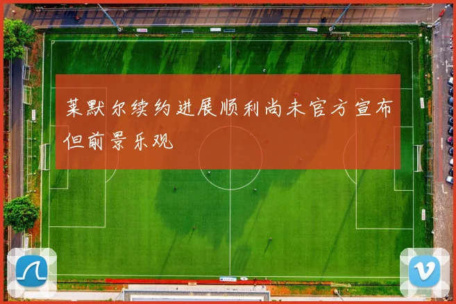 莱默尔续约进展顺利尚未官方宣布但前景乐观