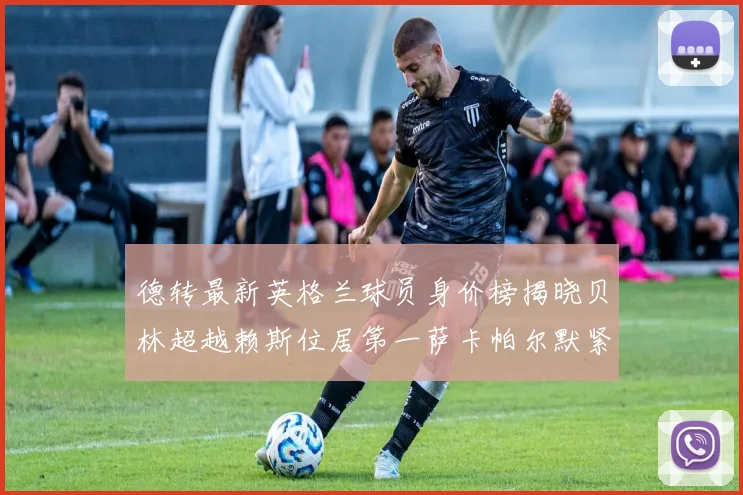 德转最新英格兰球员身价榜揭晓贝林超越赖斯位居第一萨卡帕尔默紧随其后