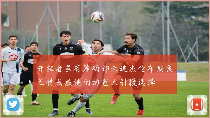 开拓者虽有筹码却未追杰伦布朗莫兰特或成他们的重大引援选择