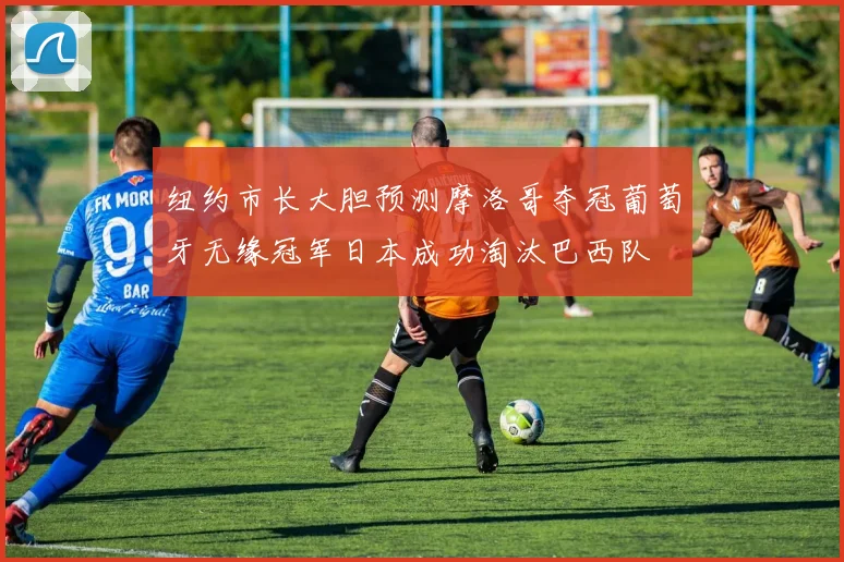 纽约市长大胆预测摩洛哥夺冠葡萄牙无缘冠军日本成功淘汰巴西队