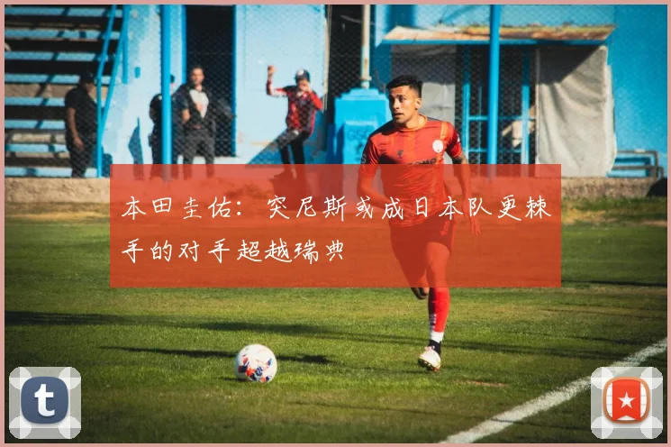 本田圭佑：突尼斯或成日本队更棘手的对手超越瑞典