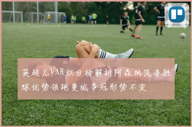英超无VAR积分榜解析阿森纳凭净胜球优势领跑曼城争冠形势不变