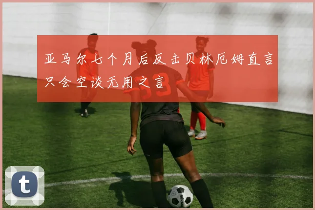亚马尔七个月后反击贝林厄姆直言只会空谈无用之言