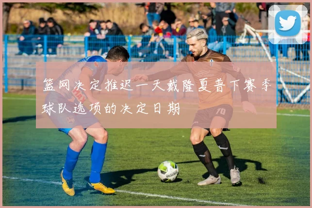 篮网决定推迟一天戴隆夏普下赛季球队选项的决定日期